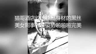 猫哥酒店约炮极品身材的黑丝美女同事各种姿势啪啪啪完美露脸