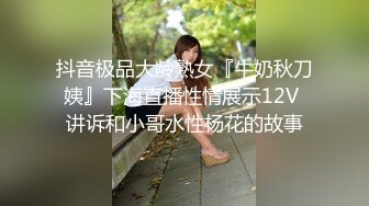 抖音极品大龄熟女『牛奶秋刀姨』下海直播性情展示12V 讲诉和小哥水性杨花的故事