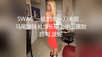 SWAG 一镜到底一刀未剪，马尾学妹被学长硬上中出露脸超刺 波妮