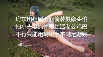 房东出租屋房间偷装摄像头偷拍小夫妻的性爱生活老公鸡巴不行只能用嘴和手来满足媳妇