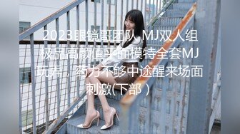 2023眼镜哥团队 MJ双人组极品高颜值平面模特全套MJ玩弄，药力不够中途醒来场面刺激(下部）