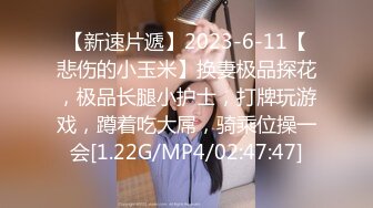 【新速片遞】2023-6-11【悲伤的小玉米】换妻极品探花，极品长腿小护士，打牌玩游戏，蹲着吃大屌，骑乘位操一会[1.22G/MP4/02:47:47]