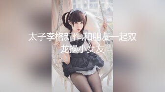 太子李格新作,和朋友一起双龙操小女友