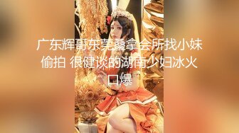 广东辉哥东莞桑拿会所找小妹偷拍 很健谈的湖南少妇冰火口爆