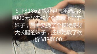 STP31862 探花尹志平酒店3000元??先约了个态度不好的妹子，后面又换了个模特身材大长腿的妹子，还跟她砍了砍价 VIP0600