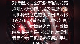 《萤石酒店泄密》真实欣赏几对情侣火力全开激情啪啪啪亮点是小伙动作片没少看是个老司机揉奶抠逼的手法出神入化G5276-《萤石酒店泄密》真实欣赏几对情侣火力全开激情啪啪啪亮点是小伙动作片没少看是个老司机揉奶抠逼的手法出神入化