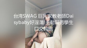 台湾SWAG 巨乳家教老師Daisybaby好淫蕩!主動幫男學生口交幹砲