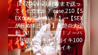 [277DCV-218] 家まで送ってイイですか？ case.210【SEXなんて大嫌い！】→【SEXが死ぬほど好き】奇跡の大逆転！！⇒腹イキ調教！ノーハンド裏ポルチオ！総イキ1000回！すでに脳イキ