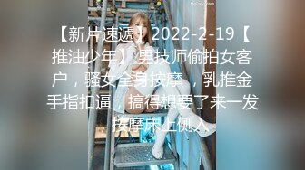 【新片速遞】2022-2-19【推油少年】 男技师偷拍女客户，骚女全身按摩 ，乳推金手指扣逼，搞得想要了来一发，按摩床上侧入