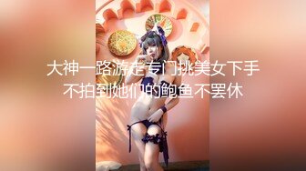 大神一路游走专门挑美女下手不拍到她们的鲍鱼不罢休