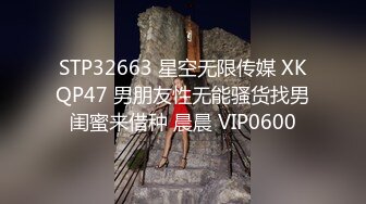 STP32663 星空无限传媒 XKQP47 男朋友性无能骚货找男闺蜜来借种 晨晨 VIP0600