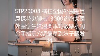 STP29008 横扫全国外围圈巨屌探花鬼脚七  3000约炮大圈外围学生妹温柔乖巧敏感水润金手指玩穴调情草到妹子腿发抖