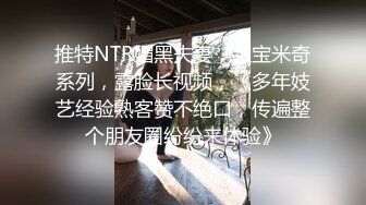 推特NTR媚黑夫妻，宝宝米奇系列，露脸长视频，《多年妓艺经验熟客赞不绝口，传遍整个朋友圈纷纷来体验》