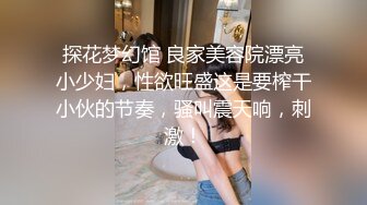 探花梦幻馆 良家美容院漂亮小少妇，性欲旺盛这是要榨干小伙的节奏，骚叫震天响，刺激！