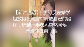 【新片速遞】  舌钉反差婊学姐放假在闺房中释放自己的骚样，玩到一半老妈突然问候，差点吓母狗一跳 