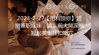 2023-2-27【用利顶你】超嫩兼职妹妹，镜头前大屌深喉，翘起美臀狂扣嫩穴