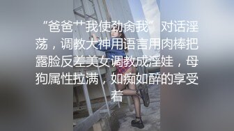 “爸爸艹我使劲肏我”对话淫荡，调教大神用语言用肉棒把露脸反差美女调教成淫娃，母狗属性拉满，如痴如醉的享受着