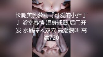 长腿美乳萝莉『可爱的小胖丁』浴室春情 湿身翘臀 后门开发 水晶棒入双穴 高潮浪叫 高清720