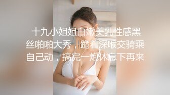  十九小姐姐白嫩美乳性感黑丝啪啪大秀，跪着深喉交骑乘自己动，搞完一炮休息下再来