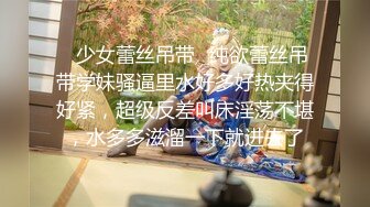 ✿少女蕾丝吊带✿纯欲蕾丝吊带学妹骚逼里水好多好热夹得好紧，超级反差叫床淫荡不堪，水多多滋溜一下就进去了