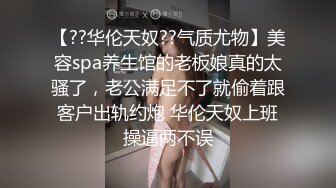 【??华伦天奴??气质尤物】美容spa养生馆的老板娘真的太骚了，老公满足不了就偷着跟客户出轨约炮 华伦天奴上班操逼两不误