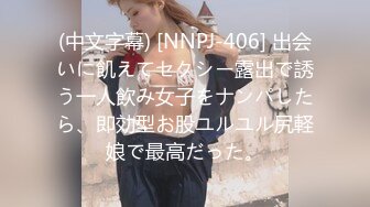 (中文字幕) [NNPJ-406] 出会いに飢えてセクシー露出で誘う一人飲み女子をナンパしたら、即効型お股ユルユル尻軽娘で最高だった。