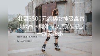 -壮哥3500元约操女神级高素质极品大胸外围女,前凸后翘一线天粉嫩