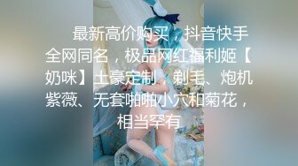 ❤️最新高价购买，抖音快手全网同名，极品网红福利姬【奶咪】土豪定制，剃毛、炮机紫薇、无套啪啪小穴和菊花，相当罕有