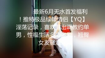 ⚫️⚫️最新6月无水首发福利！推特极品绿帽情侣【YQ】淫荡记录，喜欢露出调教约单男，性福生活多姿多彩，翘臀女友骚浪贱