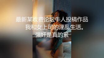 最新某收费论坛牛人投稿作品❤️我和女上司的淫乱生活。强奸是真的累