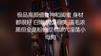 极品高颜值女神和闺蜜 身材都很好 白嫩 胸型很美 逼毛浓黑但全是粉鲍互相舔穴淫荡小母狗