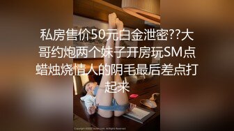 私房售价50元白金泄密??大哥约炮两个妹子开房玩SM点蜡烛烧情人的阴毛最后差点打起来