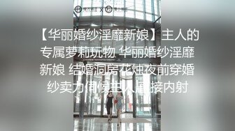 【华丽婚纱淫靡新娘】主人的专属萝莉玩物 华丽婚纱淫靡新娘 结婚洞房花烛夜前穿婚纱卖力伺候主人,直接内射