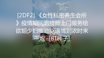 [2DF2] 《女性私密养生会所》疫情期间男技师上门服务给欲姐少妇推油抠逼情到浓时来一炮 -[BT种子]