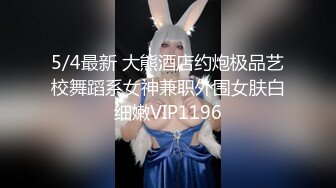 5/4最新 大熊酒店约炮极品艺校舞蹈系女神兼职外围女肤白细嫩VIP1196