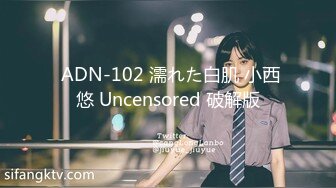  ADN-102 濡れた白肌 小西悠 Uncensored 破解版