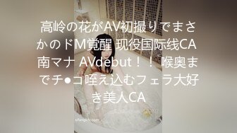 高岭の花がAV初撮りでまさかのドM覚醒 现役国际线CA 南マナ AVdebut！！ 喉奥までチ●コ咥え込むフェラ大好き美人CA