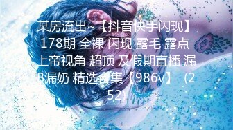 某房流出~【抖音快手闪现】178期 全裸 闪现 露毛 露点 上帝视角 超顶 及假期直播 漏B漏奶 精选合集【986v】  (252)