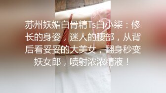 苏州妖媚白骨精Ts白小柒：修长的身姿，迷人的腰部，从背后看妥妥的大美女，翻身秒变妖女郎，喷射浓浓精液！