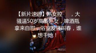 【新片速遞】熟女控❤️，大骚逼50岁高龄熟女，啤酒瓶拿来自慰，浴室发骚叫春，谁想干她！