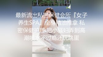 最新流出私密保健会所『女子养生SPA』全身精油推拿 私密保健护理 把小骚妇弄到高潮喷水不过瘾还玩跳蛋