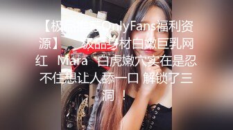 【极品推荐OnlyFans福利资源】▶▶极品身材白嫩巨乳网红⭐Mara⭐白虎嫩穴实在是忍不住想让人舔一口 解锁了三洞 ！