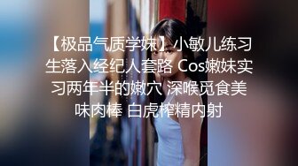 【极品气质学妹】小敏儿练习生落入经纪人套路 Cos嫩妹实习两年半的嫩穴 深喉觅食美味肉棒 白虎榨精内射