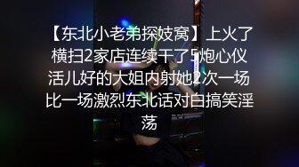 【东北小老弟探妓窝】上火了横扫2家店连续干了5炮心仪活儿好的大姐内射她2次一场比一场激烈东北话对白搞笑淫荡