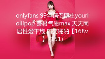 onlyfans 99年情侣博主yourloliipop 身材气质max 天天同居性爱干炮 口交啪啪【168v】 (151)