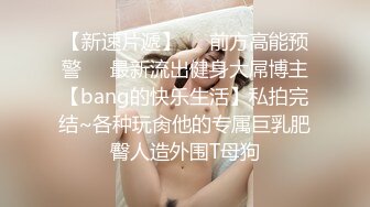 【新速片遞】☀️前方高能预警☀️最新流出健身大屌博主【bang的快乐生活】私拍完结~各种玩肏他的专属巨乳肥臀人造外围T母狗