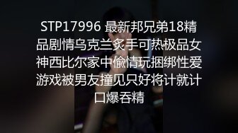 STP17996 最新邦兄弟18精品剧情乌克兰炙手可热极品女神西比尔家中偸情玩捆绑性爱游戏被男友撞见只好将计就计口爆吞精