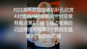 对白清晰宾馆空调机针孔欣赏4对情侣开房啪啪前三对非常有看点第1个妹子骚边被操自己边揉搓阴蒂第2个男的生猛第3个女的叫的骚