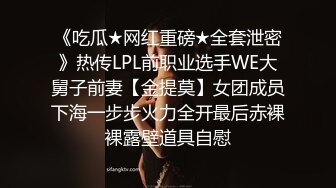 《吃瓜★网红重磅★全套泄密》热传LPL前职业选手WE大舅子前妻【金提莫】女团成员下海一步步火力全开最后赤裸裸露壁道具自慰