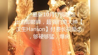 ⚫️⚫️最新10月订阅精品！出道即巅峰，超强约炮大神【汉生Hanson】付费长视频②，够硬够猛，爆肏